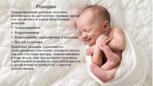 Реакции Новорожденный ребенок способен реагировать на достаточно громкие звуки, что проявляется рядом безусловных реакций: •  Зажмуриванием. •  Вздрагиванием. •  Изменениями сердцебиения и дыхания. •  Паузой в сосании. Подобные реакции управляются подкорковыми участками головного мозга, так как слуховые центры, локализованные в коре мозга, еще продолжают созревать. Характерная реакция на звук наблюдается у детей только к четвертой — шестой неделе жизни. 