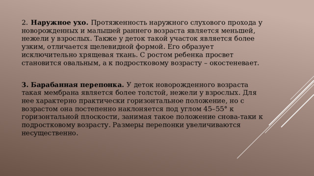 2.  Наружное ухо. Протяженность наружного слухового прохода у новорожденных и малышей раннего возраста является меньшей, нежели у взрослых. Также у деток такой участок является более узким, отличается щелевидной формой. Его образует исключительно хрящевая ткань. С ростом ребенка просвет становится овальным, а к подростковому возрасту – окостеневает.  3.  Барабанная перепонка. У деток новорожденного возраста такая мембрана является более толстой, нежели у взрослых. Для нее характерно практически горизонтальное положение, но с возрастом она постепенно наклоняется под углом 45–55° к горизонтальной плоскости, занимая такое положение снова-таки к подростковому возрасту. Размеры перепонки увеличиваются несущественно. 