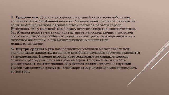  4.  Среднее ухо. Для новорожденных малышей характерна небольшая толщина стенок барабанной полости. Минимальной толщиной отличается верхняя стенка, которая отделяет этот участок от полости черепа. Интересно, что у малышей в ней присутствуют отверстия, соответственно, барабанная полость частично контактирует непосредственно с мозговой оболочкой. Подобная особенность увеличивает риск перехода инфекции к мозговым оболочкам, а это может вызывать менингит или менингоэнцефалит. 5.  Внутри среднего уха новорожденных малышей может находиться околоплодная жидкость, из-за чего колебания слуховых косточек становятся затрудненными. Именно поэтому новорожденные не слишком хорошо слышат и реагируют лишь на громкие звуки. Со временем жидкость рассасывается, соответственно, барабанная полость вместе со слуховой трубой наполняется воздухом. Благодаря этому слуховая чувствительность возрастает. 
