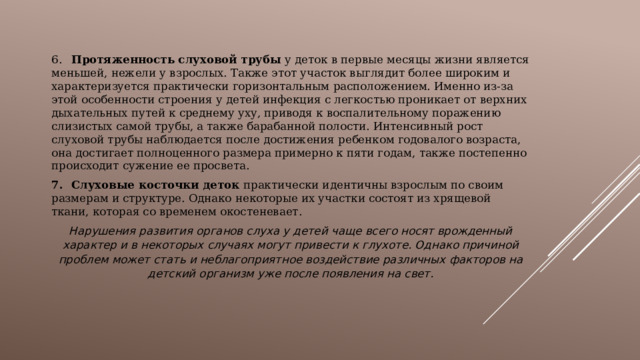 6.  Протяженность слуховой трубы у деток в первые месяцы жизни является меньшей, нежели у взрослых. Также этот участок выглядит более широким и характеризуется практически горизонтальным расположением. Именно из-за этой особенности строения у детей инфекция с легкостью проникает от верхних дыхательных путей к среднему уху, приводя к воспалительному поражению слизистых самой трубы, а также барабанной полости. Интенсивный рост слуховой трубы наблюдается после достижения ребенком годовалого возраста, она достигает полноценного размера примерно к пяти годам, также постепенно происходит сужение ее просвета. 7.  Слуховые косточки деток практически идентичны взрослым по своим размерам и структуре. Однако некоторые их участки состоят из хрящевой ткани, которая со временем окостеневает. Нарушения развития органов слуха у детей чаще всего носят врожденный характер и в некоторых случаях могут привести к глухоте. Однако причиной проблем может стать и неблагоприятное воздействие различных факторов на детский организм уже после появления на свет. 