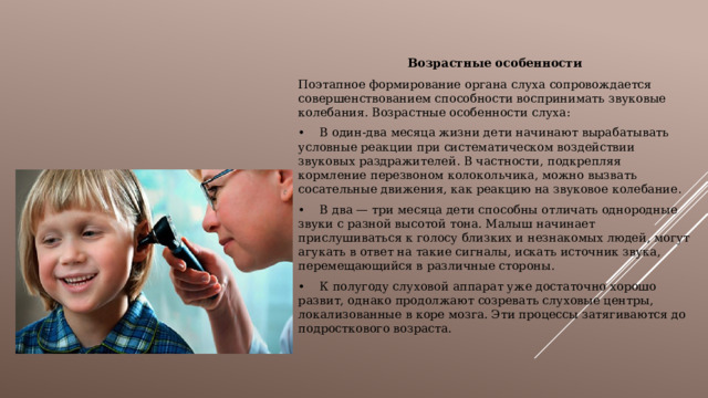 Возрастные особенности Поэтапное формирование органа слуха сопровождается совершенствованием способности воспринимать звуковые колебания. Возрастные особенности слуха: •  В один-два месяца жизни дети начинают вырабатывать условные реакции при систематическом воздействии звуковых раздражителей. В частности, подкрепляя кормление перезвоном колокольчика, можно вызвать сосательные движения, как реакцию на звуковое колебание. •  В два — три месяца дети способны отличать однородные звуки с разной высотой тона. Малыш начинает прислушиваться к голосу близких и незнакомых людей, могут агукать в ответ на такие сигналы, искать источник звука, перемещающийся в различные стороны. •  К полугоду слуховой аппарат уже достаточно хорошо развит, однако продолжают созревать слуховые центры, локализованные в коре мозга. Эти процессы затягиваются до подросткового возраста. 