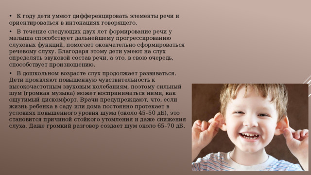 •  К году дети умеют дифференцировать элементы речи и ориентироваться в интонациях говорящего. •  В течение следующих двух лет формирование речи у малыша способствует дальнейшему прогрессированию слуховых функций, помогает окончательно сформироваться речевому слуху. Благодаря этому дети умеют на слух определять звуковой состав речи, а это, в свою очередь, способствует произношению. •  В дошкольном возрасте слух продолжает развиваться. Дети проявляют повышенную чувствительность к высокочастотным звуковым колебаниям, поэтому сильный шум (громкая музыка) может восприниматься ними, как ощутимый дискомфорт. Врачи предупреждают, что, если жизнь ребенка в саду или дома постоянно протекает в условиях повышенного уровня шума (около 45–50 дБ), это становится причиной стойкого утомления и даже снижения слуха. Даже громкий разговор создает шум около 65–70 дБ. 