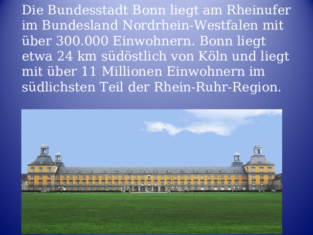 Die Bundesstadt Bonn liegt am Rheinufer im Bundesland Nordrhein-Westfalen mit über 300.000 Einwohnern. Bonn liegt etwa 24 km südöstlich von Köln und liegt mit über 11 Millionen Einwohnern im südlichsten Teil der Rhein-Ruhr-Region. 