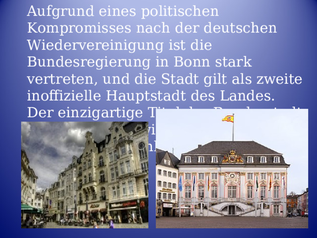 Aufgrund eines politischen Kompromisses nach der deutschen Wiedervereinigung ist die Bundesregierung in Bonn stark vertreten, und die Stadt gilt als zweite inoffizielle Hauptstadt des Landes. Der einzigartige Titel der Bundesstadt spiegelt seinen wichtigen politischen Status in Deutschland wider . 