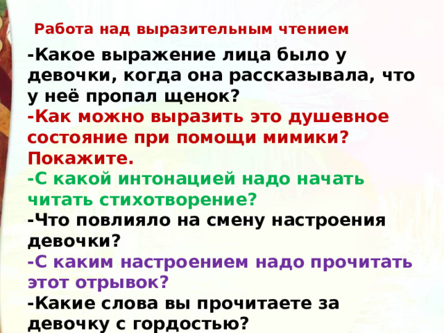 Работа над выразительным чтением -Какое выражение лица было у девочки, когда она рассказывала, что у неё пропал щенок? -Как можно выразить это душевное состояние при помощи мимики? Покажите. -С какой интонацией надо начать читать стихотворение? -Что повлияло на смену настроения девочки? -С каким настроением надо прочитать этот отрывок? -Какие слова вы прочитаете за девочку с гордостью? 