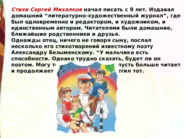 Стихи Сергей Михалков начал писать с 9 лет. Издавал домашний “литературно-художественный журнал”, где был одновременно и редактором, и художником, и единственным автором. Читателями были домашние, ближайшие родственники и друзья. Однажды отец, ничего не говоря сыну, послал несколько его стихотворений известному поэту Александру Безыменскому. “У мальчика есть способности. Однако трудно сказать, будет ли он поэтом. Могу только посоветовать: пусть больше читает и продолжает писать стихи”, — ответил тот. 