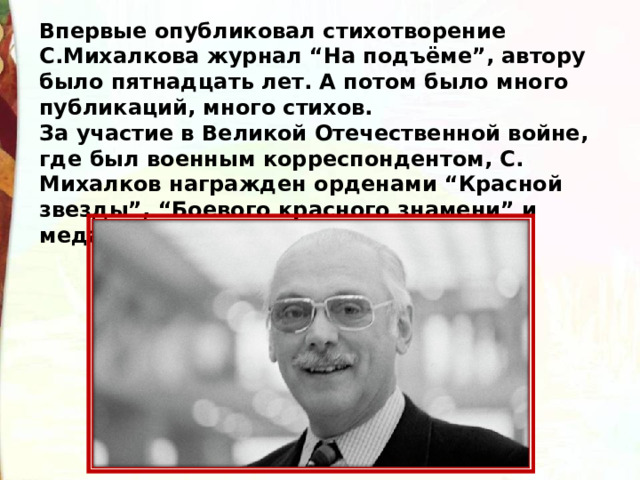 Впервые опубликовал стихотворение С.Михалкова журнал “На подъёме”, автору было пятнадцать лет. А потом было много публикаций, много стихов. За участие в Великой Отечественной войне, где был военным корреспондентом, С. Михалков награжден орденами “Красной звезды”, “Боевого красного знамени” и медалями. 