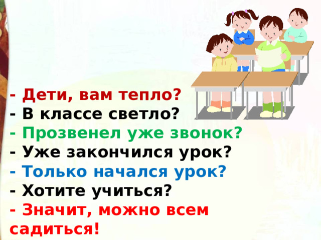 - Дети, вам тепло? - В классе светло? - Прозвенел уже звонок? - Уже закончился урок? - Только начался урок? - Хотите учиться? - Значит, можно всем садиться! 