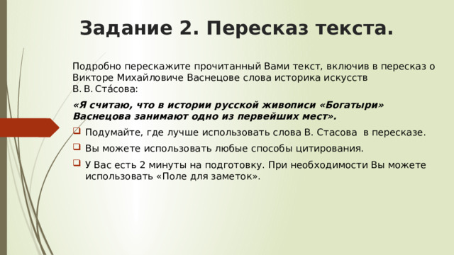 Задание 2. Пересказ текста. Подробно перескажите прочитанный Вами текст, включив в пересказ о Викторе Михайловиче Васнецове слова историка искусств В. В. Ста́сова: «Я считаю, что в истории русской живописи «Богатыри» Васнецова занимают одно из первейших мест». Подумайте, где лучше использовать слова В. Стасова в пересказе. Вы можете использовать любые способы цитирования. У Вас есть 2 минуты на подготовку. При необходимости Вы можете использовать «Поле для заметок». 