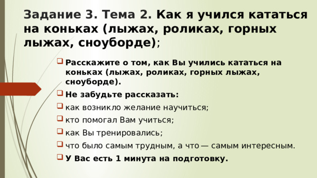 Задание 3. Тема 2. Как я учился кататься на коньках (лыжах, роликах, горных лыжах, сноуборде) ;  Расскажите о том, как Вы учились кататься на коньках (лыжах, роликах, горных лыжах, сноуборде). Не забудьте рассказать: как возникло желание научиться; кто помогал Вам учиться; как Вы тренировались; что было самым трудным, а что — самым интересным. У Вас есть 1 минута на подготовку. 