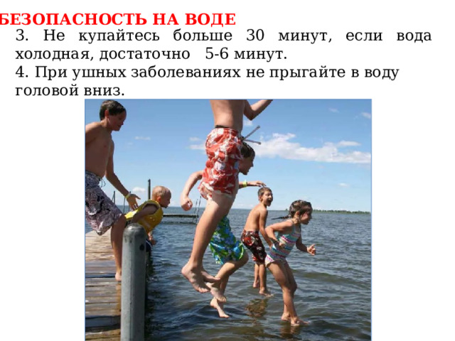БЕЗОПАСНОСТЬ НА ВОДЕ 3. Не купайтесь больше 30 минут, если вода холодная, достаточно 5-6 минут. 4. При ушных заболеваниях не прыгайте в воду головой вниз. 