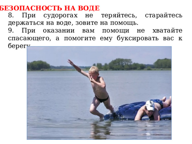 БЕЗОПАСНОСТЬ НА ВОДЕ 8. При судорогах не теряйтесь, старайтесь держаться на воде, зовите на помощь. 9. При оказании вам помощи не хватайте спасающего, а помогите ему буксировать вас к берегу. 