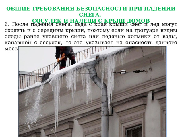 ОБЩИЕ ТРЕБОВАНИЯ БЕЗОПАСНОСТИ ПРИ ПАДЕНИИ СНЕГА, СОСУЛЕК И НАЛЕДИ С КРЫШ ДОМОВ 6. После падения снега, льда с края крыши снег и лед могут сходить и с середины крыши, поэтому если на тротуаре видны следы ранее упавшего снега или ледяные холмики от воды, капавшей с сосулек, то это указывает на опасность данного места. 