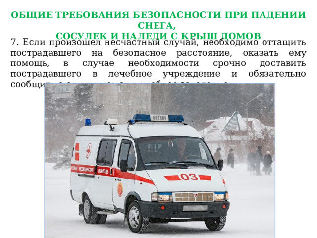 ОБЩИЕ ТРЕБОВАНИЯ БЕЗОПАСНОСТИ ПРИ ПАДЕНИИ СНЕГА, СОСУЛЕК И НАЛЕДИ С КРЫШ ДОМОВ 7. Если произошел несчастный случай, необходимо оттащить пострадавшего на безопасное расстояние, оказать ему помощь, в случае необходимости срочно доставить пострадавшего в лечебное учреждение и обязательно сообщить о случившемся в учебное заведение. 
