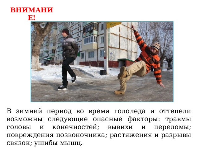 ВНИМАНИЕ! В зимний период во время гололеда и оттепели возможны следующие опасные факторы: травмы головы и конечностей; вывихи и переломы; повреждения позвоночника; растяжения и разрывы связок; ушибы мышц. 