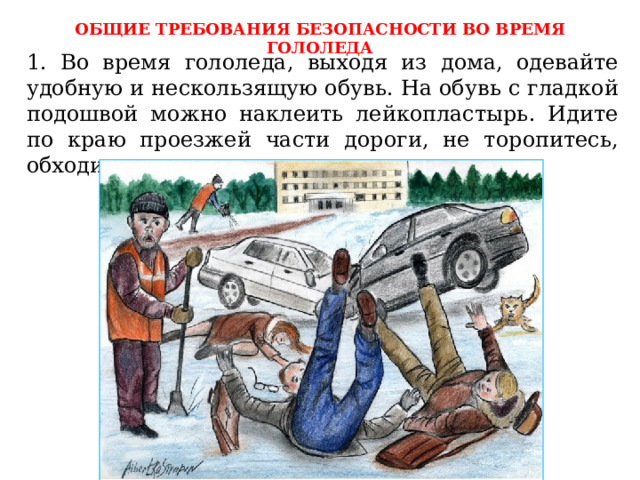 ОБЩИЕ ТРЕБОВАНИЯ БЕЗОПАСНОСТИ ВО ВРЕМЯ ГОЛОЛЕДА 1. Во время гололеда, выходя из дома, одевайте удобную и нескользящую обувь. На обувь с гладкой подошвой можно наклеить лейкопластырь. Идите по краю проезжей части дороги, не торопитесь, обходите других пешеходов осторожно. 