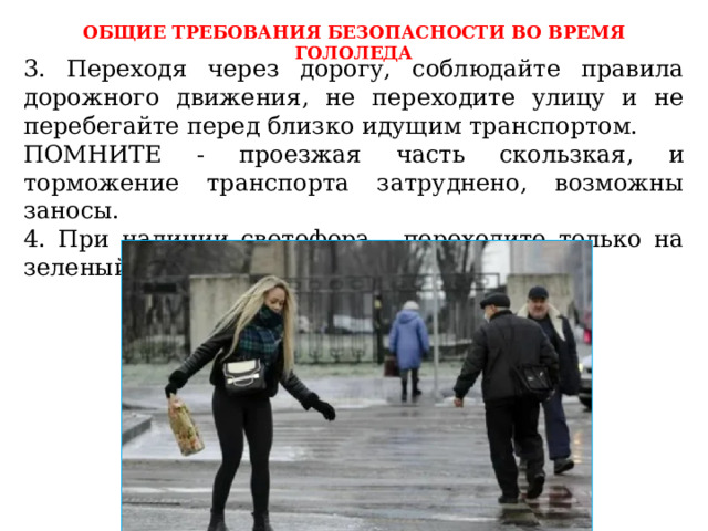 ОБЩИЕ ТРЕБОВАНИЯ БЕЗОПАСНОСТИ ВО ВРЕМЯ ГОЛОЛЕДА 3. Переходя через дорогу, соблюдайте правила дорожного движения, не переходите улицу и не перебегайте перед близко идущим транспортом. ПОМНИТЕ - проезжая часть скользкая, и торможение транспорта затруднено, возможны заносы. 4. При наличии светофора - переходите только на зеленый свет. 