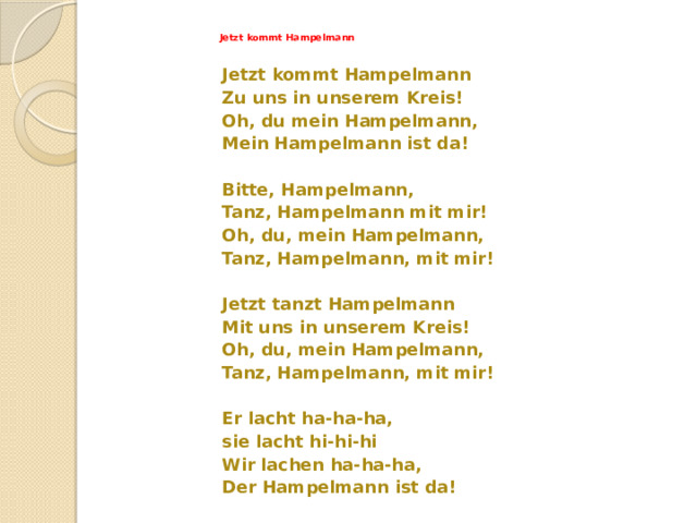 Jetzt kommt Hampelmann   Jetzt kommt Hampelmann Zu uns in unserem Kreis! Oh, du mein Hampelmann, Mein Hampelmann ist da!  Bitte, Hampelmann, Tanz, Hampelmann mit mir! Oh, du, mein Hampelmann, Tanz, Hampelmann, mit mir!  Jetzt tanzt Hampelmann Mit uns in unserem Kreis! Oh, du, mein Hampelmann, Tanz, Hampelmann, mit mir!  Er lacht ha-ha-ha, sie lacht hi-hi-hi Wir lachen ha-ha-ha, Der Hampelmann ist da! 