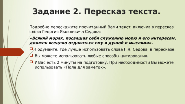 Задание 2. Пересказ текста. Подробно перескажите прочитанный Вами текст, включив в пересказ слова Георгия Яковлевича Седова: «Всякий моряк, посвящая себя служению морю и его интересам, должен всецело отдаваться ему и душой и мыслями». Подумайте, где лучше использовать слова Г.Я. Седова в пересказе. Вы можете использовать любые способы цитирования. У Вас есть 2 минуты на подготовку. При необходимости Вы можете использовать «Поле для заметок». 