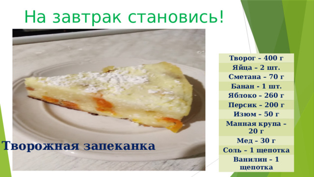 На завтрак становись! Творог – 400 г Яйца – 2 шт. Сметана – 70 г Банан - 1 шт. Яблоко – 260 г Персик – 200 г Изюм – 50 г Манная крупа – 20 г Мед – 30 г Соль – 1 щепотка Ванилин – 1 щепотка Творожная запеканка 