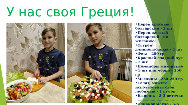 У нас своя Греция! Перец красный болгарский - 2 шт Перец желтый болгарский - по желанию Огурец длинноплодный - 1 шт Фета - 200 гр Красный сладкий лук - 2 шт Помидоры маленькие - 5 шт или черри - 250 гр Маслины - 230-250 гр Салат, можете использовать свой любимый - 1 пучок Базилик - 2-3 веточки …………………………… ... Оливкое масло - 5-6 ст.л Орегано - 0,5 ч.л Уксус бальзамический - чуть меньше 1 ч.л Лимонный сок - пара капель 