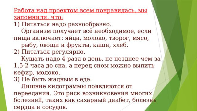 Работа над проектом всем понравилась, мы запомнили, что: 1) Питаться надо разнообразно.     Организм получает всё необходимое, если пища включает: яйца, молоко, творог, мясо,     рыбу, овощи и фрукты, каши, хлеб. 2) Питаться регулярно.     Кушать надо 4 раза в день, не позднее чем за 1,5-2 часа до сна, а перед сном можно выпить кефир, молоко. 3) Не быть жадным в еде.     Лишние килограммы появляются от переедания. Это риск возникновения многих болезней, таких как сахарный диабет, болезнь сердца и сосудов. 