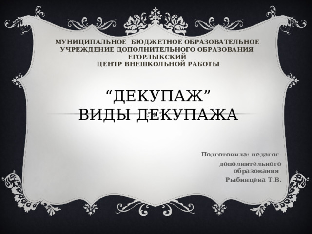 МУНИЦИПАЛЬНОЕ БЮДЖЕТНОЕ ОБРАЗОВАТЕЛЬНОЕ УЧРЕЖДЕНИЕ ДОПОЛНИТЕЛЬНОГО ОБРАЗОВАНИЯ ЕГОРЛЫКСКИЙ  ЦЕНТР ВНЕШКОЛЬНОЙ РАБОТЫ “ ДЕКУПАЖ ”  ВИДЫ ДЕКУПАЖА  Подготовила: педагог дополнительного образования Рыбинцева Т.В.    