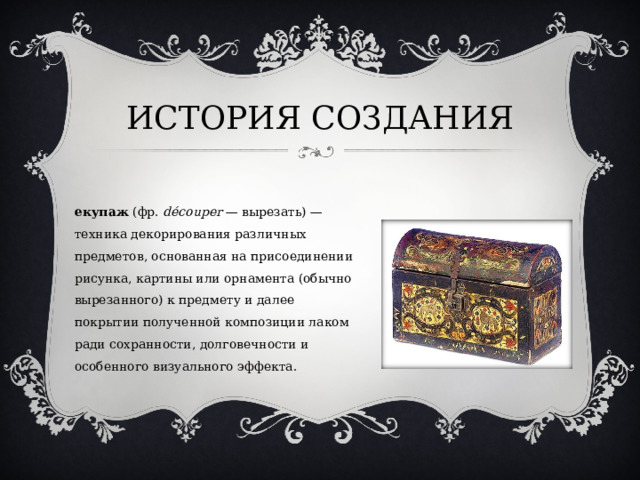 ИСТОРИЯ СОЗДАНИЯ Декупаж  (фр.  découper  — вырезать) — техника декорирования различных предметов, основанная на присоединении рисунка, картины или орнамента (обычно вырезанного) к предмету и далее покрытии полученной композиции лаком ради сохранности, долговечности и особенного визуального эффекта. 