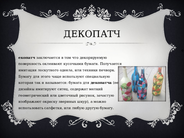 ДЕКОПАТЧ Декопатч  заключается в том что декорируемую поверхность оклеивают кусочками бумаги. Получается имитация лоскутного одеяла, или техники печворк. Бумагу для этого чаще используют специальную которая так и называется: бумага для  декопатча  (ее дизайны имитируют ситец, содержат мелкий геометрический или цветочный рисунок, зачастую изображают окраску звериных шкур), а можно использовать салфетки, или любую другую бумагу.  