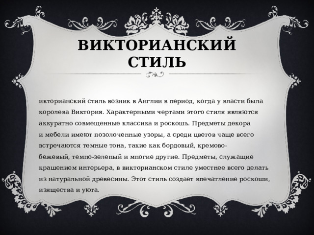 ВИКТОРИАНСКИЙ СТИЛЬ   Викторианский стиль возник в Англии в период, когда у власти была королева Виктория. Характерными чертами этого стиля являются аккуратно совмещенные классика и роскошь. Предметы декора и мебели имеют позолоченные узоры, а среди цветов чаще всего встречаются темные тона, такие как бордовый, кремово-бежевый, темно-зеленый и многие другие. Предметы, служащие крашением интерьера, в викторианском стиле уместнее всего делать из натуральной древесины. Этот стиль создает впечатление роскоши, изящества и уюта. 