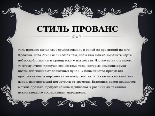 СТИЛЬ ПРОВАНС   Стиль прованс начал свое существование в одной из провинций на юге Франции. Этот стиль отличается тем, что в нем можно выделить черты неброской старины и французского изящества. Что касается оттенков, то этому стилю присущи все светлые тона, которые символизируют цвета, поблекшие от солнечных лучей. У большинства предметов прослеживаются неровности на поверхностях, а также можно заметить декор, имитирующий потертости от времени. Выполняя декор предметов в стиле прованс, профессионалы прибегают к различным техникам искусственного состаривания материалов. 