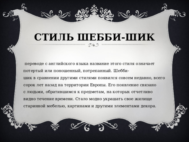СТИЛЬ ШЕББИ-ШИК   В переводе с английского языка название этого стиля означает потертый или поношенный, потрепанный. Шебби-шик в сравнении другими стилями появился совсем недавно, всего сорок лет назад на территории Европы. Его появление связано с людьми, обратившимся к предметам, на которых отчетливо видно течение времени. Стало модно украшать свое жилище старинной мебелью, картинами и другими элементами декора. 