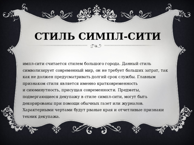 СТИЛЬ СИМПЛ-СИТИ   Симпл-сити считается стилем большого города. Данный стиль символизирует современный мир, он не требует больших затрат, так как не должен предусматривать долгий срок службы. Главным признаком стиля является именно кратковременность и сиюминутность, присущая современности. Предметы, подвергающиеся декупажу в стиле симпл-сити, могут быть декорированы при помощи обычных газет или журналов. Характерными чертами будут рваные края и отчетливые признаки техник декупажа.  