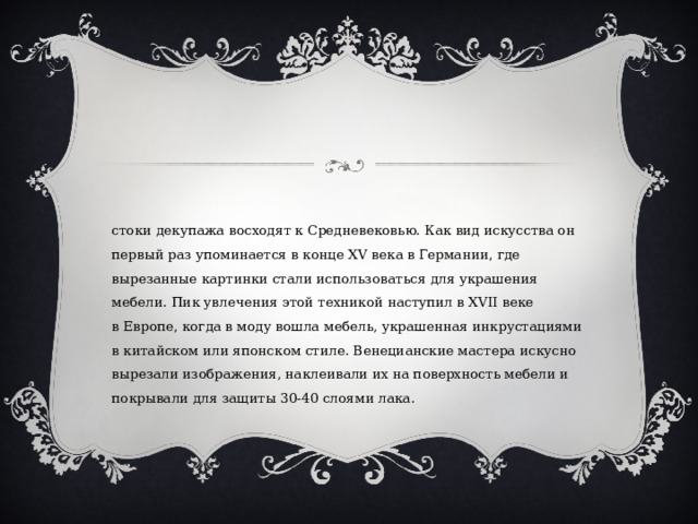 Истоки декупажа восходят к Средневековью. Как вид искусства он первый раз упоминается в конце XV века в Германии, где вырезанные картинки стали использоваться для украшения мебели. Пик увлечения этой техникой наступил в XVII веке в Европе, когда в моду вошла мебель, украшенная инкрустациями в китайском или японском стиле. Венецианские мастера искусно вырезали изображения, наклеивали их на поверхность мебели и покрывали для защиты 30-40 слоями лака. 