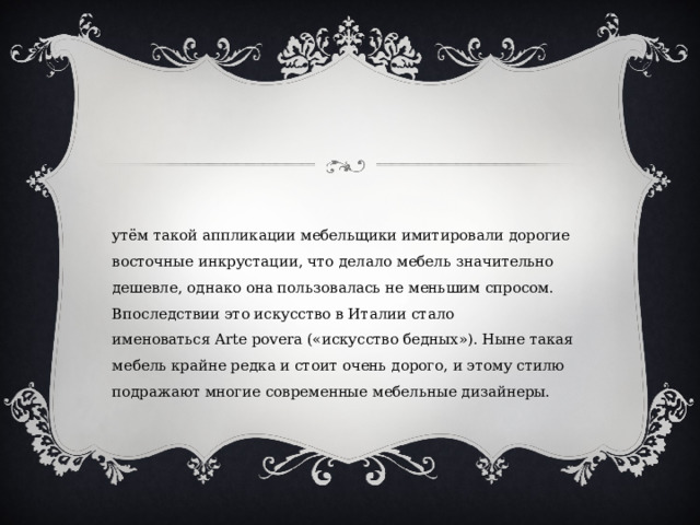 Путём такой аппликации мебельщики имитировали дорогие восточные инкрустации, что делало мебель значительно дешевле, однако она пользовалась не меньшим спросом. Впоследствии это искусство в Италии стало именоваться Arte povera («искусство бедных»). Ныне такая мебель крайне редка и стоит очень дорого, и этому стилю подражают многие современные мебельные дизайнеры. 