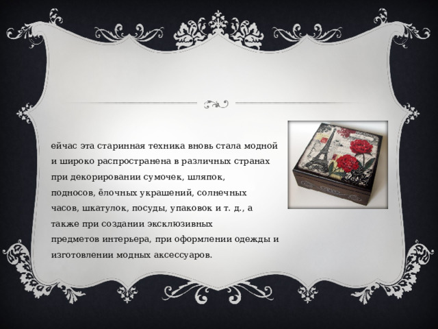 Сейчас эта старинная техника вновь стала модной и широко распространена в различных странах при декорировании сумочек, шляпок, подносов, ёлочных украшений, солнечных часов, шкатулок, посуды, упаковок и т. д., а также при создании эксклюзивных предметов интерьера, при оформлении одежды и изготовлении модных аксессуаров. 