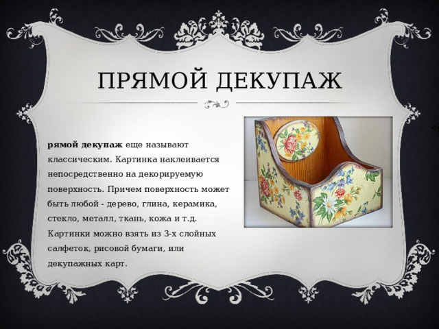 ПРЯМОЙ ДЕКУПАЖ Прямой декупаж  еще называют классическим. Картинка наклеивается непосредственно на декорируемую поверхность. Причем поверхность может быть любой - дерево, глина, керамика, стекло, металл, ткань, кожа и т.д. Картинки можно взять из 3-х слойных салфеток, рисовой бумаги, или декупажных карт.  
