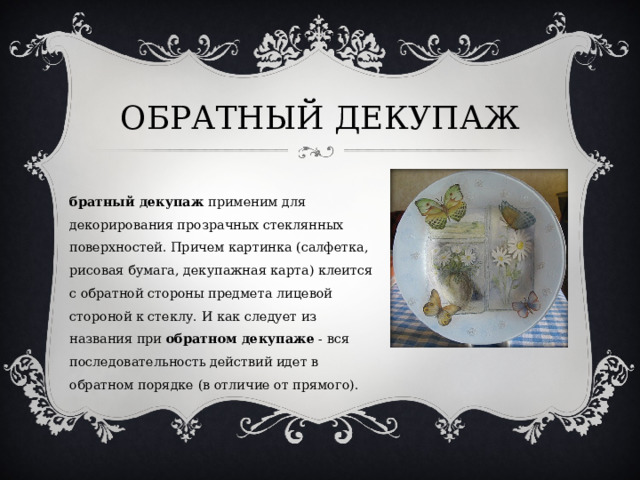 ОБРАТНЫЙ ДЕКУПАЖ Обратный декупаж  применим для декорирования прозрачных стеклянных поверхностей. Причем картинка (салфетка, рисовая бумага, декупажная карта) клеится с обратной стороны предмета лицевой стороной к стеклу. И как следует из названия при  обратном декупаже  - вся последовательность действий идет в обратном порядке (в отличие от прямого). 