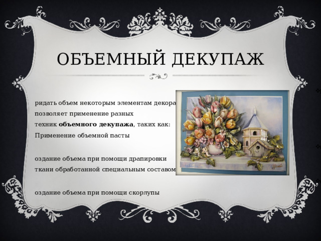 ОБЪЕМНЫЙ ДЕКУПАЖ Придать объем некоторым элементам декора, позволяет применение разных техник  объемного декупажа , таких как: Применение объемной пасты Создание объема при помощи драпировки ткани обработанной специальным составом. Создание объема при помощи скорлупы  
