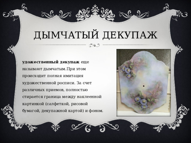 ДЫМЧАТЫЙ ДЕКУПАЖ Художественный декупаж  еще называют дымчатым.При этом происходит полная имитация художественной росписи. За счет различных приемов, полностью стирается граница между наклеенной картинкой (салфеткой, рисовой бумагой, декупажной картой) и фоном. 