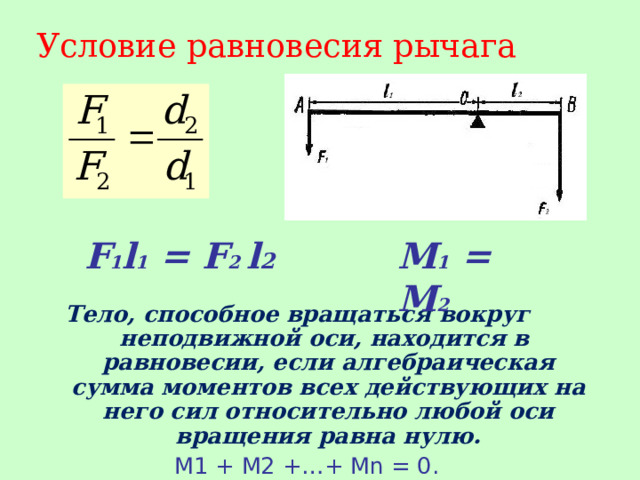 Условие равновесия рычага  Тело, способное вращаться вокруг неподвижной оси, находится в равновесии, если алгебраическая сумма моментов всех действующих на него сил относительно любой оси вращения равна нулю. М1 + М2 +…+ М n = 0.  F 1 l 1 = F 2 l 2 M 1 = M 2 