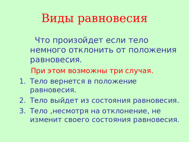 Виды равновесия  Что произойдет если тело немного отклонить от положения равновесия.  При этом возможны три случая. Тело вернется в положение равновесия. Тело выйдет из состояния равновесия. Тело ,несмотря на отклонение, не изменит своего состояния равновесия. 