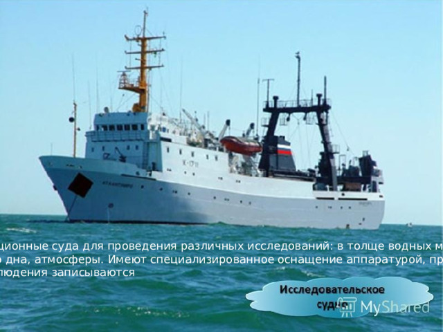 Экспедиционные суда для проведения различных исследований: в толще водных масс, морского дна, атмосферы. Имеют специализированное оснащение аппаратурой, приборами.  Все наблюдения записываются 