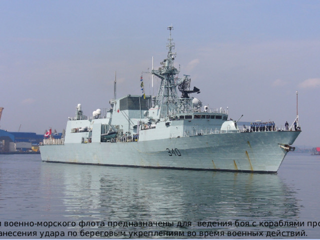 Корабли военно-морского флота предназначены для ведения боя с кораблями противника И для нанесения удара по береговым укреплениям во время военных действий. 