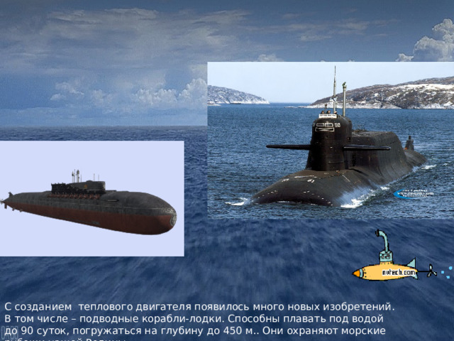 С созданием теплового двигателя появилось много новых изобретений. В том числе – подводные корабли-лодки. Способны плавать под водой до 90 суток, погружаться на глубину до 450 м.. Они охраняют морские рубежи нашей Родины 