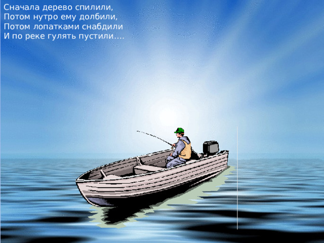 Сначала дерево спилили,  Потом нутро ему долбили,  Потом лопатками снабдили  И по реке гулять пустили…. 