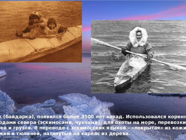 Каяк (байдарка), появился более 3500 лет назад. Использовался коренными Народами севера (эскимосами, чукчами), для охоты на море, перевозки людей и грузов. В переводе с эскимосских языков – «покрытая» из кожи моржей и тюленей, натянутый на каркас из дерева. 