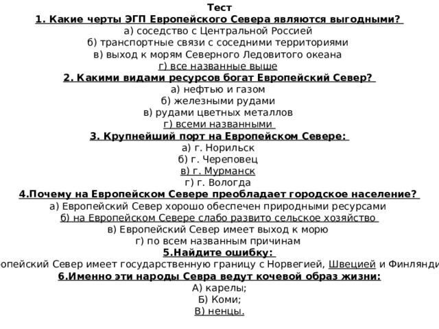 Тест 1. Какие черты ЭГП Европейского Севера являются выгодными?  а) соседство с Центральной Россией  б) транспортные связи с соседними территориями  в) выход к морям Северного Ледовитого океана  г) все названные выше  2. Какими видами ресурсов богат Европейский Север?  а) нефтью и газом  б) железными рудами  в) рудами цветных металлов  г) всеми названными 3. Крупнейший порт на Европейском Севере:  а) г. Норильск  б) г. Череповец  в) г. Мурманск   г) г. Вологда 4.Почему на Европейском Севере преобладает городское население?  а) Европейский Север хорошо обеспечен природными ресурсами  б) на Европейском Севере слабо развито сельское хозяйство  в) Европейский Север имеет выход к морю  г) по всем названным причинам 5.Найдите ошибку: Европейский Север имеет государственную границу с Норвегией, Швецией и Финляндией. 6.Именно эти народы Севра ведут кочевой образ жизни: А) карелы; Б) Коми; В) ненцы.  