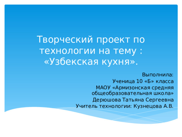 Творческий проект по технологии на тему :  «Узбекская кухня». Выполнила: Ученица 10 «Б» класса МАОУ «Армизонская средняя общеобразовательная школа» Дерюшова Татьяна Сергеевна Учитель технологии: Кузнецова А.В. 