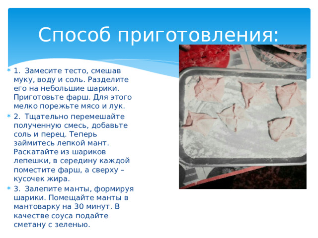 Способ приготовления: 1.  Замесите тесто, смешав муку, воду и соль. Разделите его на небольшие шарики. Приготовьте фарш. Для этого мелко порежьте мясо и лук. 2.  Тщательно перемешайте полученную смесь, добавьте соль и перец. Теперь займитесь лепкой мант. Раскатайте из шариков лепешки, в середину каждой поместите фарш, а сверху – кусочек жира. 3.  Залепите манты, формируя шарики. Помещайте манты в мантоварку на 30 минут. В качестве соуса подайте сметану с зеленью. 